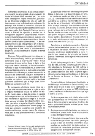 CONTABILlOAO
Refiriendose a la finalidad de las norm as del de-e-
cho mercantil con anterioridad a la promulgaci6n del
C6digo, el profesor Uria R. menciona que "...era el de-
recho creado per los propios comerciantes, para regu-
lar las diferencias surgidas entre elias en razcn del
Irate 0 comercio que profesionalmente realizaban. Sin
embargo, esta dualidad S8 romperia a principios del
siglo XIX en el que S8 iniciaba la codificaci6n mercantil
bajo los principios de la Revoluci6n Francesa que pro-
clarno la liberlad del ejercicio y termin6 con el
mcnopouo de los gremios y corporaciones. A la ideo-
logia revolucionaria que preconizaba la igualdad ante
la ley, Ie repugnaba el manlenimiento de un derecho
de clase (derecho de los comerciantesj.i.:". Es mar-
cada la influencia de estes principios en el liberalis-
mo radical colombiano de mediados del siglo XIX,
que pregonaban el libre camblo y, en consecuencia,
se aprueba una leqislacion que se adapta a la libertad
de comercio.
EI primer Codiqo del Comercio colombiano en 10
relativo a la contabilidad y los libros que debe llevar el
comerciante obliga a Ilevar 'cuenta y razon" de sus
operaciones al menos en tres libros: el clario: el libro
mayor 0 de cuentas corrientes y ellibro de lnventarrcs.
Partiendo de este inventario cada anc, el comerciante
formera el balance general, el cual queda consignado
en et mismo libra. No se agota en esta enumeracion la
obliqacion del comerciante, ya que de acuerdo con la
importancia y la naturaleza de sus negocios debera
completar sus registros con todos los libros auxiliares
que estime conducentes para el mejor orden y clari-
dad de sus operaciones (Art. 38).
En cornparac.on. el sistema frances indica los li-
bros que debe Ilevar el comerciante: el ingles no sena-
la ninguno, mienlras que el suizo y el aleman son mix-
tos. En nuestro caso, se trata de ampliar el espectro
de los registros descritos en las Ordenanzas de Bil-
bao, intentando un equilibrio sin Ilegar a la solucion
suiza, alemana 0 inglesa. Se indican los libros esen-
ciales, pera alii no se agota la obligadon de lIevar con-
tabilidad; en tanto, el comerciante debera agregar los
libros que considere necesarios para proveerse de
una informacion clara, completa y veraz. De todas ma-
neras, sera el juez quien determine si la contabilidad
es suficiente.
19. Cilado por M. Bernal Llorens, "En lorna a la regulaci6n conta-
ble en el C6digo del Comercio de 1829", Revista Espanola de
financiaci6n y contabilidad, No. 97, AECA, 1998. p. 889.
EI sistema de contabilidad adoptado por el primer
C6digo de Comercio es el de partida doble, en tanto,
".. las cuentas se abriran por debe y Ha de Haber ..
(Art. 23)" Tambien se insinua el sistema de causaci6n
(Art. 22) ya que se ordena registrar lodos los asientos
dia por dia (en ellibro diario) y el resultado que pro-
ouzca su cargo 0 descargo debe manifestar quien es
el deudor y el acreedor. EI nuevo Codiqo establece la
forma y el modo de lIevar los libras de contabllldao.
Tamblen senaia sanciones mercantiles y pecuniarias
para quienes infrinjan 10conternpladc en la norma. Asi
rn.srro. los libros de contabilidad lIevados conforme a
la Ley seran admitidos como medio de prueba en jui-
cios de aetas mercanti!es (Art. 43),
Es as! como la leptslacion mercantil en Colombia
continua atada a la espanola, que a su vez recibe fuer-
te inffuencia de los c6digos napoleonicos. c6digos re-
conocidos en el mundo occidental como la nueva re-
gulaci6n que, basada en los principios de libertad,
igualdad y fraternidad, debia regir las relaciones entre
los hombres
A partir de la promulgaci6n de la consuncon PO-
Iitica de 1858, Colombia se constiluye como una na-
cion federalista. La Constnuclcn de 1863 reanrrna el
caracter federalista de la r-adon y 010r9a facultades a
los Estados soberanos para dictar su propia legisla-
cion comercial: asi aparecen los C6digos de Comercio
de los Estados de Panama, el Cauca Grande y
Cundinamarca.
Contra rio al ideario de la anterior Constituci6n, la
de 1886 adopta en Colombia un Estado unitario y cen-
tralista. Sobre la base de esta nueva orcantaacon po-
litica y administrativa, se acoge en 1887 el COdigo de
Comerdo del Estado de Panama como unico que regi-
ra en toda la nadon.
En terminos generales, en 10relativo a la contabi-
lidad que deben Ilevar los comerciantes, 'el nuevo CO-
digo de Comercio conserva las mismas directrices del
anterior presentando algunos avances que en forma
resumida se enumeran:
1. Se otorga mayor amplitud y claridad con los proce-
dimientos de prueba de los libros de contabilidad
en caso de litigios mercantiles.
2. Ellibro diario conserva el mismo rigor para sentar
en detalle las operaciones mercantiles, pero agre-
ga que no 5610 las de lrafico sino tambien lad as
aquellas que puedan influir de algun modo en el
patrimonio del comerciante. Igualmente, simplifica
las operadones de registro en este libro.
tNNOVAR, revisla de ciencias admiflistrativas y sor.iales. No. '7, Enero . Junia de 2001 53
 