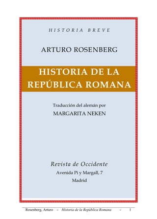 _____________________________________________________________
Rosenberg, Arturo - Historia de la República Romana - 1
H I S T O R I A B R E V E
ARTURO ROSENBERG
HISTORIA DE LA
REPÚBLICA ROMANA
Traducción del alemán por
MARGARITA NEKEN
Revista de Occidente
Avenida Pi y Margall, 7
Madrid
 