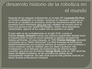    Después de las antiguas civilizaciones, en el siglo XIV Leonardo Da Vinci,
    un hombre adelantado a su tiempo, construye un dispositivo mecánico en
    forma de un caballero en armadura, donde los mecanismos dentro de la
    armadura fueron diseñados para que este caballero se moviera como si
    fuera una persona real. Aparte del caballero, diseño otros dispositivos
    mecanizados, algunos de los cuales solo se quedaron en papel.
    El gran salto se dio probablemente en el siglo XVIII, cuando el
    francés Joseph Jacquard inventa una maquina programable dirigida hacia
    la industria textil, la cual se movía mediante un sistema innovativo de
    tarjetas perforadas. Un poco después, en 1822 Charles Babbage demostró
    un prototipo de su “Motor Diferencial” a la Real Sociedad de Astronomía,
    desafortunadamente sus proyectos siempre se quedaron como prototipos y
    nunca construyo nada en realidad, pero sus ideas impulsaron más
    investigación y se le atribuyen los fundamentos del sistema binario
    numérico, que junto con el británico George Boole quien en 1847 sentó las
    bases del álgebra booleana, se les considera los padres de las
    computadoras modernas. No cabe duda que los más grandes avances se
    dieron durante la Revolución Industrial
 