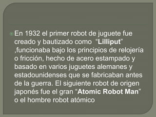 En 1932 el primer robot de juguete fue
 creado y bautizado como “Lilliput”
 ,funcionaba bajo los principios de relojería
 o fricción, hecho de acero estampado y
 basado en varios juguetes alemanes y
 estadounidenses que se fabricaban antes
 de la guerra. El siguiente robot de origen
 japonés fue el gran “Atomic Robot Man”
 o el hombre robot atómico
 