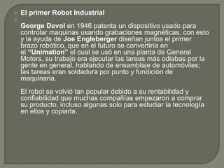    El primer Robot Industrial

    George Devol en 1946 patenta un dispositivo usado para
    controlar maquinas usando grabaciones magnéticas, con esto
    y la ayuda de Joe Engleberger diseñan juntos el primer
    brazo robótico, que en el futuro se convertiría en
    el “Unimation” el cual se usó en una planta de General
    Motors, su trabajo era ejecutar las tareas más odiabas por la
    gente en general, hablando de ensamblaje de automóviles;
    las tareas eran soldadura por punto y fundición de
    maquinaria.
    El robot se volvió tan popular debido a su rentabilidad y
    confiabilidad que muchas compañías empezaron a comprar
    su producto, incluso algunas solo para estudiar la tecnología
    en ellos y copiarla.
 