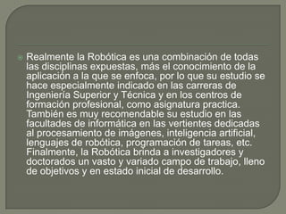   Realmente la Robótica es una combinación de todas
    las disciplinas expuestas, más el conocimiento de la
    aplicación a la que se enfoca, por lo que su estudio se
    hace especialmente indicado en las carreras de
    Ingeniería Superior y Técnica y en los centros de
    formación profesional, como asignatura practica.
    También es muy recomendable su estudio en las
    facultades de informática en las vertientes dedicadas
    al procesamiento de imágenes, inteligencia artificial,
    lenguajes de robótica, programación de tareas, etc.
    Finalmente, la Robótica brinda a investigadores y
    doctorados un vasto y variado campo de trabajo, lleno
    de objetivos y en estado inicial de desarrollo.
 