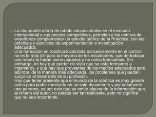    La abundante oferta de robots educacionales en el mercado
    internacional y sus precios competitivos, permiten a los centros de
    enseñanza complementar un estudio teórico de la Robótica, con las
    prácticas y ejercicios de experimentación e investigación
    adecuados.
    Una formación en robótica localizada exclusivamente en el control
    no es la más útil para la mayoría de los estudiantes, que de trabajar
    con robots lo harán como usuarios y no como fabricantes. Sin
    embargo, no hay que perder de vista que se esta formando a
    ingenieros, y que hay que proveerles de los medios adecuados para
    abordar, de la manera más adecuada, los problemas que puedan
    surgir en el desarrollo de su profesión.
    Hay que tener presente que el mundo de la robótica es muy grande
    como para poder mostrarlo en un solo documento y por solamente
    una persona, es por esto que se omite alguna de la información que,
    al criterio del autor, no parece ser tan relevante, esto no significa
    que no sea importante.
 