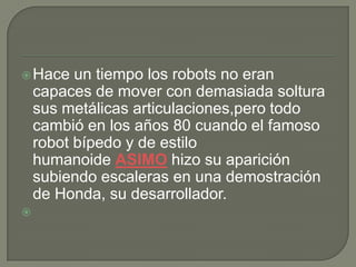  Hace    un tiempo los robots no eran
    capaces de mover con demasiada soltura
    sus metálicas articulaciones,pero todo
    cambió en los años 80 cuando el famoso
    robot bípedo y de estilo
    humanoide ASIMO hizo su aparición
    subiendo escaleras en una demostración
    de Honda, su desarrollador.

 
