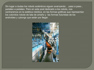 Sin lugar a dudas los robots auténticos siguen avanzando… paso a paso ,
pedaleo a pedaleo. Pero en este post dedicado a los robots, nos
centraremos en la estética robótica, en las formas gráficas que representan
los coloridos robots de lata de antaño y las formas futuristas de los
androides y cyborgs que están por llegar.
 