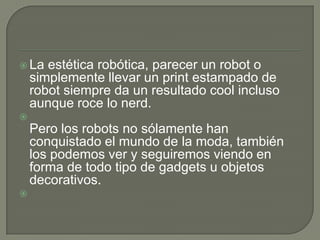  La   estética robótica, parecer un robot o
    simplemente llevar un print estampado de
    robot siempre da un resultado cool incluso
    aunque roce lo nerd.

    Pero los robots no sólamente han
    conquistado el mundo de la moda, también
    los podemos ver y seguiremos viendo en
    forma de todo tipo de gadgets u objetos
    decorativos.

 
