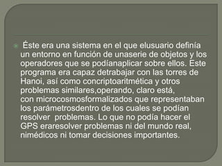     Éste era una sistema en el que elusuario definía
    un entorno en función de unaserie de objetos y los
    operadores que se podíanaplicar sobre ellos. Este
    programa era capaz detrabajar con las torres de
    Hanoi, así como concriptoaritmética y otros
    problemas similares,operando, claro está,
    con microcosmosformalizados que representaban
    los parámetrosdentro de los cuales se podían
    resolver problemas. Lo que no podía hacer el
    GPS eraresolver problemas ni del mundo real,
    nimédicos ni tomar decisiones importantes.
 