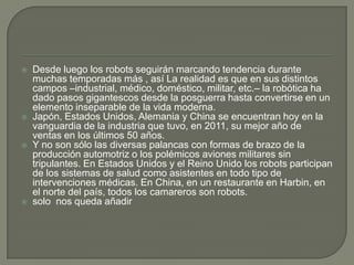    Desde luego los robots seguirán marcando tendencia durante
    muchas temporadas más , así La realidad es que en sus distintos
    campos –industrial, médico, doméstico, militar, etc.– la robótica ha
    dado pasos gigantescos desde la posguerra hasta convertirse en un
    elemento inseparable de la vida moderna.
   Japón, Estados Unidos, Alemania y China se encuentran hoy en la
    vanguardia de la industria que tuvo, en 2011, su mejor año de
    ventas en los últimos 50 años.
   Y no son sólo las diversas palancas con formas de brazo de la
    producción automotriz o los polémicos aviones militares sin
    tripulantes. En Estados Unidos y el Reino Unido los robots participan
    de los sistemas de salud como asistentes en todo tipo de
    intervenciones médicas. En China, en un restaurante en Harbin, en
    el norte del país, todos los camareros son robots.
   solo nos queda añadir
 