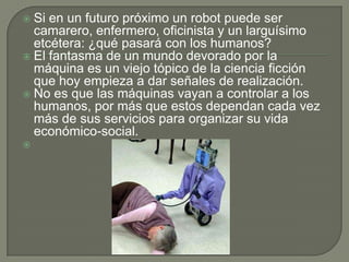  Si en un futuro próximo un robot puede ser
  camarero, enfermero, oficinista y un larguísimo
  etcétera: ¿qué pasará con los humanos?
 El fantasma de un mundo devorado por la
  máquina es un viejo tópico de la ciencia ficción
  que hoy empieza a dar señales de realización.
 No es que las máquinas vayan a controlar a los
  humanos, por más que estos dependan cada vez
  más de sus servicios para organizar su vida
  económico-social.

 