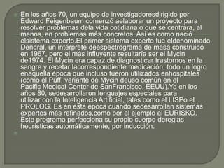    En los años 70, un equipo de investigadoresdirigido por
    Edward Feigenbaum comenzó aelaborar un proyecto para
    resolver problemas dela vida cotidiana o que se centrara, al
    menos, en problemas más concretos. Así es como nació
    elsistema experto.El primer sistema experto fue eldenominado
    Dendral, un intérprete deespectrograma de masa construido
    en 1967, pero el más influyente resultaría ser el Mycin
    de1974. El Mycin era capaz de diagnosticar trastornos en la
    sangre y recetar lacorrespondiente medicación, todo un logro
    enaquella época que incluso fueron utilizados enhospitales
    (como el Puff, variante de Mycin deuso común en el
    Pacific Medical Center de SanFrancisco, EEUU).Ya en los
    años 80, sedesarrollaron lenguajes especiales para
    utilizar con la Inteligencia Artificial, tales como el LISPo el
    PROLOG. Es en esta época cuando sedesarrollan sistemas
    expertos más refinados,como por el ejemplo el EURISKO.
    Este programa perfecciona su propio cuerpo dereglas
    heurísticas automáticamente, por inducción.

 