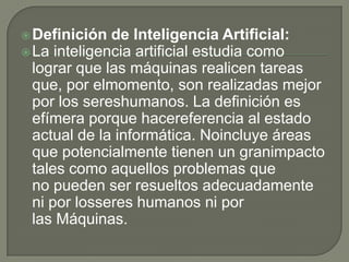  Definición  de Inteligencia Artificial:
 La inteligencia artificial estudia como
  lograr que las máquinas realicen tareas
  que, por elmomento, son realizadas mejor
  por los sereshumanos. La definición es
  efímera porque hacereferencia al estado
  actual de la informática. Noincluye áreas
  que potencialmente tienen un granimpacto
  tales como aquellos problemas que
  no pueden ser resueltos adecuadamente
  ni por losseres humanos ni por
  las Máquinas.
 