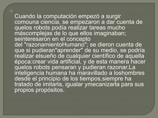 
    Cuando la computación empezó a surgir
    comouna ciencia, se empezaron a dar cuenta de
    quelos robots podía realizar tareas mucho
    máscomplejas de lo que ellos imaginaban;
    seinteresaron en el concepto
    del "razonamientoHumano"; se dieron cuenta de
    que si pudieran"aprender" de su medio, se podría
    realizar elsueño de cualquier científico de aquella
    época:crear vida artificial, y de esta manera hacer
    quelos robots pensaran y pudieran razonar.La
    inteligencia humana ha maravillado a loshombres
    desde el principio de los tiempos,siempre ha
    tratado de imitarla, igualar ymecanizarla para sus
    propios propósitos.
 