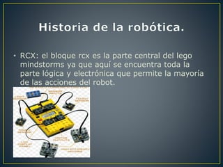 • RCX: el bloque rcx es la parte central del lego
mindstorms ya que aquí se encuentra toda la
parte lógica y electrónica que permite la mayoría
de las acciones del robot.
 