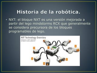 • NXT: el bloque NXT es una versión mejorada a
partir del lego mindstorms RCX que generalmente
se considera precursora de los bloques
programables de lego.
 