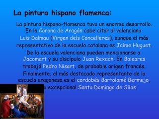 La pintura hispano flamenca:  La pintura hispano-flamenca tuvo un enorme desarrollo. En la  Corona de Aragón  cabe citar al valenciano  Luis Dalmau  ( Virgen dels Concelleres ), aunque el más representativo de la escuela catalana es  Jaime Huguet . De la escuela valenciana pueden mencionarse a  Jacomart  y su discípulo  Juan Rexach . En  Baleares  trabajó  Pedro Nisart , de probable origen francés. Finalmente, el más destacado representante de la escuela aragonesa es el  cordobés   Bartolomé Bermejo , con su excepcional  Santo Domingo de Silos . 
