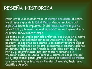 Es un estilo que se desarrolló en  Europa occidental  durante los últimos siglos de la  Edad Media , desde mediados del  siglo XII  hasta la implantación del  Renacimiento  ( siglo XV  para Italia, y bien entrado el  siglo XVI  en los lugares donde el gótico pervivió más tiempo. Se trata de un amplio período artístico, que surge en el norte de Francia y se expande por todo Occidente. Según los países y las regiones se desarrolla en momentos cronológicos diversos, ofreciendo en su amplio desarrollo diferenciaciones profundas: más puro en Francia (siendo bien distinto el de París y el de Provenza), más horizontal y cercano a la tradición clásica en Italia (aunque al norte se acoge uno de los ejemplos más paradigmáticos, como la  catedral de Milán ), con peculiaridades locales en Flandes, Alemania, Inglaterra, Castilla y Aragón RESEÑA HISTORICA 