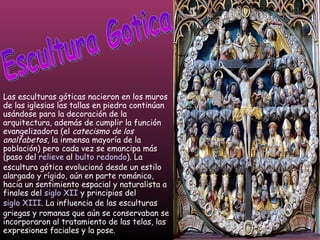 Escultura Gotica Las esculturas góticas nacieron en los muros de las iglesias las tallas en piedra continúan usándose para la decoración de la arquitectura, además de cumplir la función evangelizadora (el  catecismo de los analfabetos , la inmensa mayoría de la población) pero cada vez se emancipa más (paso del  relieve  al  bulto redondo ). La escultura gótica evolucionó desde un estilo alargado y rígido, aún en parte románico, hacia un sentimiento espacial y naturalista a finales del  siglo XII  y principios del  siglo XIII . La influencia de las esculturas griegas y romanas que aún se conservaban se incorporaron al tratamiento de las telas, las expresiones faciales y la pose. 