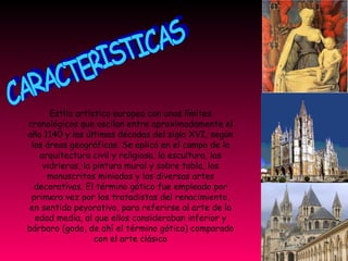 CARACTERISTICAS Estilo artístico europeo con unos límites cronológicos que oscilan entre aproximadamente el año 1140 y las últimas décadas del siglo XVI, según las áreas geográficas. Se aplicó en el campo de la arquitectura civil y religiosa, la escultura, las vidrieras, la pintura mural y sobre tabla, los manuscritos miniados y las diversas artes decorativas. El término gótico fue empleado por primera vez por los tratadistas del renacimiento, en sentido peyorativo, para referirse al arte de la edad media, al que ellos consideraban inferior y bárbaro (godo, de ahí el término gótico) comparado con el arte clásico 