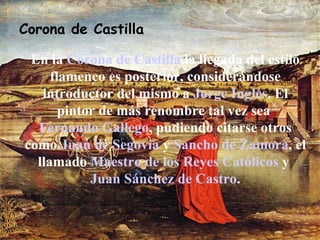 Corona de Castilla En la  Corona de Castilla  la llegada del estilo flamenco es posterior, considerándose introductor del mismo a  Jorge Inglés . El pintor de más renombre tal vez sea  Fernando Gallego , pudiendo citarse otros como  Juan de Segovia  y  Sancho de Zamora , el llamado  Maestro de los Reyes Católicos  y  Juan Sánchez de Castro . 