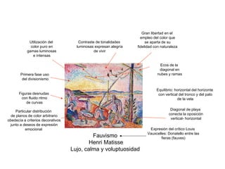 Fauvismo Henri Matisse Lujo, calma y voluptuosidad Utilización del color puro en gamas luminosas e intensas Primera fase uso del divisionismo Equilibrio: horizontal del horizonte con vertical del tronco y del palo de la vela Diagonal de playa conecta la oposición vertical- horizontal Ecos de la diagonal en nubes y ramas Figuras desnudas con fluido ritmo de curvas Contraste de tonalidades luminosas expresan alegría de vivir Expresión del crítico Louis Vauxcelles: Donatello entre las fieras (fauves) Gran libertad en el empleo del color que se aparta de su fidelidad con naturaleza Particular distribución de planos de color arbitrario obedecía a criterios decorativos junto a deseos de expresión emocional 