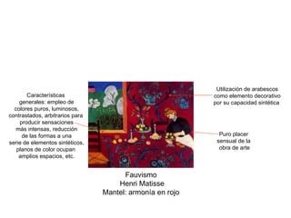 Fauvismo Henri Matisse Mantel: armonía en rojo Características generales: empleo de colores puros, luminosos, contrastados, arbitrarios para producir sensaciones más intensas, reducción de las formas a una serie de elementos sintéticos, planos de color ocupan amplios espacios, etc. Utilización de arabescos como elemento decorativo por su capacidad sintética Puro placer sensual de la obra de arte 