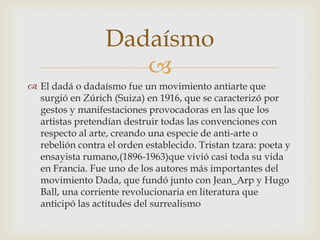 Dadaísmo
                     
 El dadá o dadaísmo fue un movimiento antiarte que
  surgió en Zúrich (Suiza) en 1916, que se caracterizó por
  gestos y manifestaciones provocadoras en las que los
  artistas pretendían destruir todas las convenciones con
  respecto al arte, creando una especie de anti-arte o
  rebelión contra el orden establecido. Tristan tzara: poeta y
  ensayista rumano,(1896-1963)que vivió casi toda su vida
  en Francia. Fue uno de los autores más importantes del
  movimiento Dada, que fundó junto con Jean_Arp y Hugo
  Ball, una corriente revolucionaria en literatura que
  anticipó las actitudes del surrealismo
 