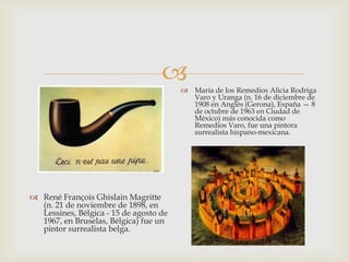      María de los Remedios Alicia Rodriga
                                          Varo y Uranga (n. 16 de diciembre de
                                          1908 en Anglès (Gerona), España — 8
                                          de octubre de 1963 en Ciudad de
                                          México) más conocida como
                                          Remedios Varo, fue una pintora
                                          surrealista hispano-mexicana.




 René François Ghislain Magritte
  (n. 21 de noviembre de 1898, en
  Lessines, Bélgica - 15 de agosto de
  1967, en Bruselas, Bélgica) fue un
  pintor surrealista belga.
 
