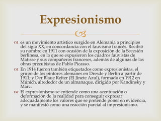 Expresionismo
                  
 es un movimiento artístico surgido en Alemania a principios
  del siglo XX, en concordancia con el fauvismo francés. Recibió
  su nombre en 1911 con ocasión de la exposición de la Secesión
  berlinesa, en la que se expusieron los cuadros fauvistas de
  Matisse y sus compañeros franceses, además de algunas de las
  obras precubistas de Pablo Picasso.
 En 1914 fueron también etiquetados como expresionistas, el
  grupo de los pintores alemanes en Dresde y Berlín a partir de
  1911; y Der Blaue Reiter (El Jinete Azul), formado en 1912 en
  Múnich, alrededor de un almanaque, dirigido por Kandinsky y
  Marc.
 El expresionismo se entiende como una acentuación o
  deformación de la realidad para conseguir expresar
  adecuadamente los valores que se pretende poner en evidencia,
  y se manifestó como una reacción parcial al impresionismo.
 