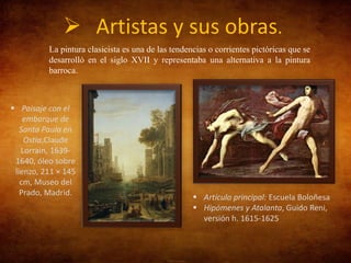  Artistas y sus obras.
La pintura clasicista es una de las tendencias o corrientes pictóricas que se
desarrolló en el siglo XVII y representaba una alternativa a la pintura
barroca.

 Paisaje con el
embarque de
Santa Paula en
Ostia,Claude
Lorrain, 16391640, óleo sobre
lienzo, 211 × 145
cm, Museo del
Prado, Madrid.

 Artículo principal: Escuela Boloñesa
 Hipómenes y Atalanta, Guido Reni,
versión h. 1615-1625

 