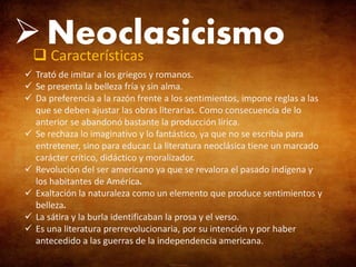  Neoclasicismo
 Características
 Trató de imitar a los griegos y romanos.
 Se presenta la belleza fría y sin alma.
 Da preferencia a la razón frente a los sentimientos, impone reglas a las
que se deben ajustar las obras literarias. Como consecuencia de lo
anterior se abandonó bastante la producción lírica.
 Se rechaza lo imaginativo y lo fantástico, ya que no se escribía para
entretener, sino para educar. La literatura neoclásica tiene un marcado
carácter crítico, didáctico y moralizador.
 Revolución del ser americano ya que se revalora el pasado indígena y
los habitantes de América.
 Exaltación la naturaleza como un elemento que produce sentimientos y
belleza.
 La sátira y la burla identificaban la prosa y el verso.
 Es una literatura prerrevolucionaria, por su intención y por haber
antecedido a las guerras de la independencia americana.

 