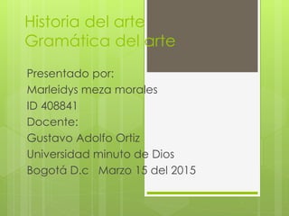 Historia del arte
Gramática del arte
Presentado por:
Marleidys meza morales
ID 408841
Docente:
Gustavo Adolfo Ortiz
Universidad minuto de Dios
Bogotá D.c Marzo 15 del 2015
 