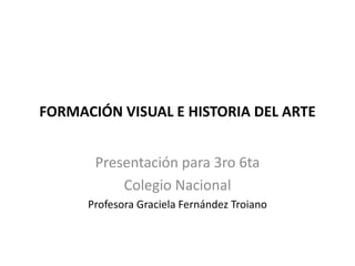FORMACIÓN VISUAL E HISTORIA DEL ARTE
Presentación para 3ro 6ta
Colegio Nacional
Profesora Graciela Fernández Troiano
 