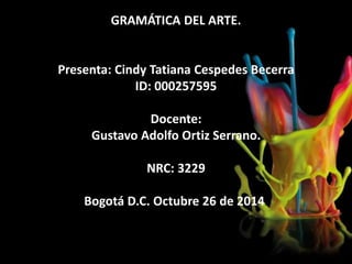 GRAMÁTICA DEL ARTE. 
Presenta: Cindy Tatiana Cespedes Becerra 
ID: 000257595 
Docente: 
Gustavo Adolfo Ortiz Serrano. 
NRC: 3229 
Bogotá D.C. Octubre 26 de 2014. 
 