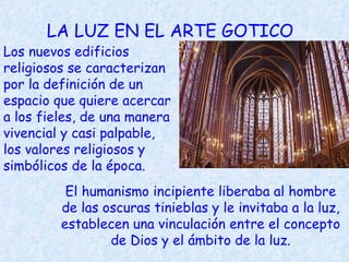 LA LUZ EN EL ARTE GOTICO Los nuevos edificios religiosos se caracterizan por la definición de un espacio que quiere acercar a los fieles, de una manera vivencial y casi palpable, los valores religiosos y simbólicos de la época.  El humanismo incipiente liberaba al hombre de las oscuras tinieblas y le invitaba a la luz, establecen una vinculación entre el concepto de Dios y el ámbito de la luz. 