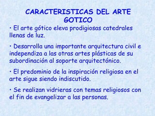 CARACTERISTICAS DEL ARTE GOTICO El arte gótico eleva prodigiosas catedrales llenas de luz. Desarrolla una importante arquitectura civil e independiza a las otras artes plásticas de su subordinación al soporte arquitectónico. El predominio de la inspiración religiosa en el arte sigue siendo indiscutido. Se realizan vidrieras con temas religiosos con el fin de evangelizar a las personas. 