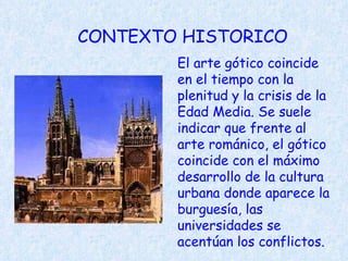 CONTEXTO HISTORICO El arte gótico coincide en el tiempo con la plenitud y la crisis de la Edad Media. Se suele indicar que frente al arte románico, el gótico coincide con el máximo desarrollo de la cultura urbana donde aparece la burguesía, las universidades se acentúan los conflictos.   
