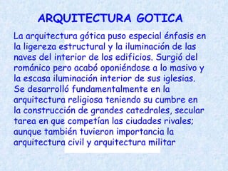 ARQUITECTURA GOTICA La arquitectura gótica puso especial énfasis en la ligereza estructural y la iluminación de las naves del interior de los edificios. Surgió del románico pero acabó oponiéndose a lo masivo y la escasa iluminación interior de sus iglesias. Se desarrolló fundamentalmente en la arquitectura religiosa teniendo su cumbre en la construcción de grandes catedrales, secular tarea en que competían las ciudades rivales; aunque también tuvieron importancia la arquitectura civil y arquitectura militar 