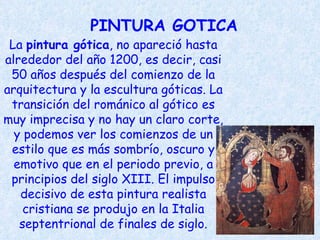 PINTURA GOTICA La  pintura gótica , no apareció hasta alrededor del año 1200, es decir, casi 50 años después del comienzo de la arquitectura y la escultura góticas. La transición del románico al gótico es muy imprecisa y no hay un claro corte, y podemos ver los comienzos de un estilo que es más sombrío, oscuro y emotivo que en el periodo previo, a principios del siglo XIII. El impulso decisivo de esta pintura realista cristiana se produjo en la Italia septentrional de finales de siglo. 