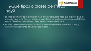¿Qué tipos o clases de líneas
hay?
 La línea geométrica por definición es un arte invisible. Es la traza que el punto deja al
moverse y por lo tanto es un producto suyo. Surge de la alteración del reposo total del
punto. Con ella se salta de una situación estática a una dinámica.
 La línea se halla en el extremo opuesto al elemento primario, es decir al punto, y
constituye un elemento derivado o secundario
 