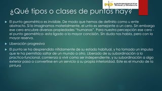¿Qué tipos o clases de puntos hay?
 El punto geométrico es invisible. De modo que hemos de definirlo como u ente
abstracto. Si lo imaginamos materialmente, el unto es semejante a un cero. Sin embargo
ese cero encubre diversas propiedades “humanas”. Para nuestra percepción ese cero -
el punto geométrico- esta ligado a la mayor concisión. Sin duda nos habla, pero con la
mayor reserva.
 Liberación progresiva
 El punto se ha desprendido nítidamente de su estado habitual, y ha tomado un impulso
que le ha permitido saltar de un mundo a otro. Liberado de su subordinación a lo
practico-funcional, comienza a vivir como ser independiente, y su subordinación a algo
exterior pasa a convertirse en un servicio a su propia interioridad. Este es el mundo de la
pintura
 