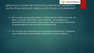 ¿Reconozco a partir de la lectura los elementos constitutivos
(punto, linea, plano) en objetos y estructuras a mi alrededor?
 De acuerdo al supuesto teórico implantado en el libro el punto , la
línea, y el plano del artista ruso Kandinsky, se ha llegado a
discriminar de una manera adecuada cada uno de los elementos
correspondientes mencionados anteriormente.
 Por tal razón se presentara en las siguientes diapositivas imágenes
que corroboren el aprendizaje significativo que se adquirio.
 
