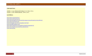 HISTORIA DEL ARTE I
22 DGB/DCA/2010
COMPLEMENTARIA:
LOZANO, J. (2009). HistoriadelaCultura(2a
ed.). México: Patria.
LOZANO, J. (2008). Historiadel arteI . México: Patria.
ELECTRÓNICA:
http://www.conaculta.gob.mx/
http://www.artehistoria.jcyl.es/
http://www.buscapdf.com/20200/sanchez-vazquez-a-textos-de-estetica-y-teoria-del-arte/
http://www.historiayarte.net/
http://homepages.mty.itesm.mx/al537600/neoli.html
http://luna1987.wordpress.com/
http://www.claseshistoria.com/guillermo/amapasconceptuales.htm
http://www.abcpedia.com/arte/historia-del-arte.htm
http://www.wdl.org
 