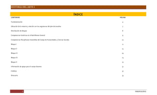 HISTORIA DEL ARTE I
3 DGB/DCA/2010
ÍNDICE
CONTENIDO
Fundamentación
PÁGINA
4
Ubicación delamateriay relación con lasasignaturasdel plandeestudios 7
Distribución debloques 8
CompetenciasGenéricasen el BachilleratoGeneral 9
CompetenciasDisciplinaresExtendidasdel CampodeHumanidadesyCienciasSociales 10
BloqueI 11
BloqueII 15
BloqueIII 19
BloqueIV 23
BloqueV 27
Información deapoyoparael cuerpodocente 31
Créditos 32
Directorio 33
 