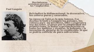 Reivindicó lo bidimensional, lo decorativo,
los colores puros y saturados.
Su época en Taití,es la más famosa. Ese
destino brindó a Gauguin los paisajes, los
colores para un novedoso, libre y expresivo
uso del color, el gusto por la simplicidad del
primitivismo, la audaz experimentación en
todos los ámbitos y técnicas, la bohemia y la
intención de alejarse de lo establecido, lo que
se podría calificar de pura subversión.
Movimientos
artísticos previos a
las Vanguardias
Paul Gauguin
 