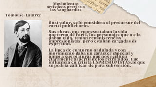 ilustrador, se lo considera el precursor del
cartel publicitario.
Sus obras, que representaban la vida
nocturna de París, los personajes que a ella
daban vida, tenían reminiscencias
impresionistas, pero estaban cargadas de
expresión.
La línea de contorno ondulada y con
movimiento daba un carácter especial y
único a sus pinturas que nos remiten
claramente al perfil de los retratados. Fue
influencia en artista EXPRESIONISTAS.lo que
se podría calificar de pura subversión.
Movimientos
artísticos previos a
las Vanguardias
Toulouse-Lautrec
 