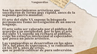 Son los movimientos artísticos que
sucedieron de forma muy rápida, antes de la
segunda guerra mundial.
El arte del siglo XX supone la búsqueda
permanente como investigación de un nuevo
lenguaje.
El arte solía ser valorado por el público de
acuerdo a su antigüedad, por lo que el arte
del siglo XX supone un rechazo al público,
exige un esfuerzo intelectual al espectador,
que posea un juicio artístico.
Las vanguardias se desarrollan en los años
20’s, los años de esperanza, y se radicalizan
en los 30’s, años de crisis.
que se podría calificar de pura subversión.
Vanguardias
 