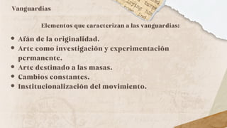Vanguardias
Elementos que caracterizan a las vanguardias:
Afán de la originalidad.
Arte como investigación y experimentación
permanente.
Arte destinado a las masas.
Cambios constantes.
Institucionalización del movimiento.
 