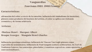 Vanguardias
Fauvismo 1905-1908 Francia
Características:
afirmación del color a través de la emoción, influencia del simbolismo (la intuición),
pintura como producto del instinto del artista, el color se aplica con violencia
cromática y de forma arbitraria
Artistas:
·Matisse Henri - Marquet Albert
Braque Georges - Manguin Henri Charles
Influencias postimpresionistas: Influencia de Vincent Van Gogh (pintura como
expresión de sentimiento), Influencia de Paul Gauguin (colores arbitrarios), De Enri de
Toulousse Lautrec, los contornos, pinceladas y temáticas expresivas, como oposición a
convencionalismos.
 