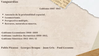 Vanguardias
Cubismo 1907-1915
Ausencia de la profundidad espacial.
Geometrismo.
Perspectiva múltiple.
Retratos, naturaleza muerta.
·Cubismo Cezanniano: 1908-1909
·Cubismo Analítico/Hermético: 1909-1912,
·Cubismo Sintético: 1912-1914/15
Pablo Picasso - Georges Braque - Juan Gris - Paul Cezanne
 