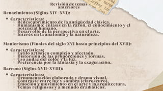 Revisión de temas
anteriores
Renacimiento (Siglos XIV-XVI):
Características:
Redescubrimiento de la antigüedad clásica.
Humanismo: énfasis en la razón, el conocimiento y el
potencial humano.
Desarrollo de la perspectiva en el arte.
Interés en la anatomía y la naturaleza.
Manierismo (Finales del siglo XVI hasta principios del XVII):
Características:
Estilo artístico complejo y afectado.
Distorsión de las proporciones y formas.
Uso audaz del color y la luz.
Preferencia por la fantasía y la exageración.
Barroco (Siglos XVII-XVIII):
Características:
Ornamentación elaborada y drama visual.
Contraste entre luz y sombra (claroscuro).
Emoción y movimiento en el arte y la arquitectura.
Temas religiosos y a menudo dramáticos.
 